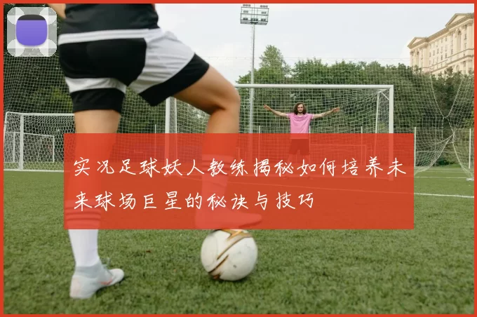 实况足球妖人教练揭秘如何培养未来球场巨星的秘诀与技巧
