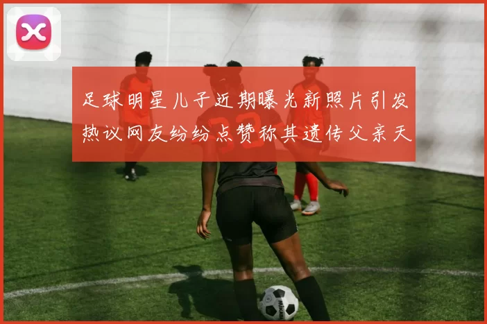 足球明星儿子近期曝光新照片引发热议网友纷纷点赞称其遗传父亲天赋