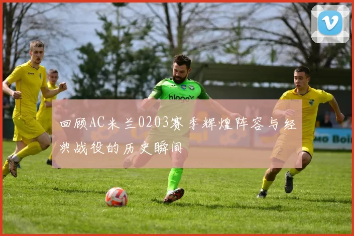 回顾AC米兰0203赛季辉煌阵容与经典战役的历史瞬间