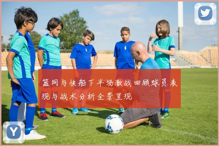 篮网与快船下半场激战回顾球员表现与战术分析全景呈现