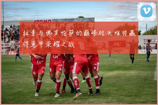 拉素与佛罗伦萨的巅峰对决谁将赢得意甲荣耀之战