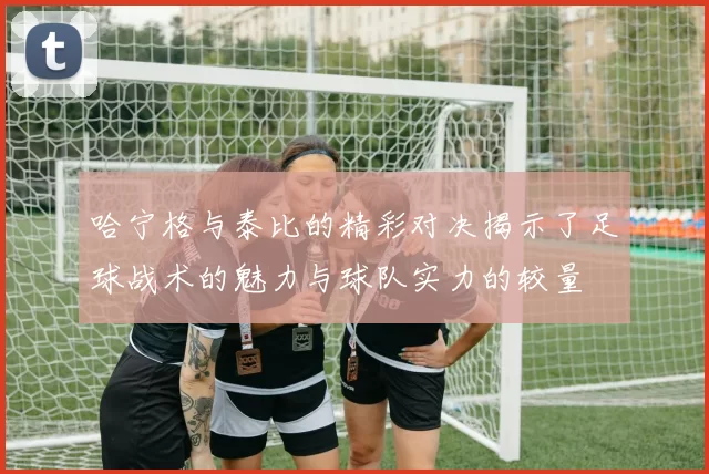 哈宁格与泰比的精彩对决揭示了足球战术的魅力与球队实力的较量
