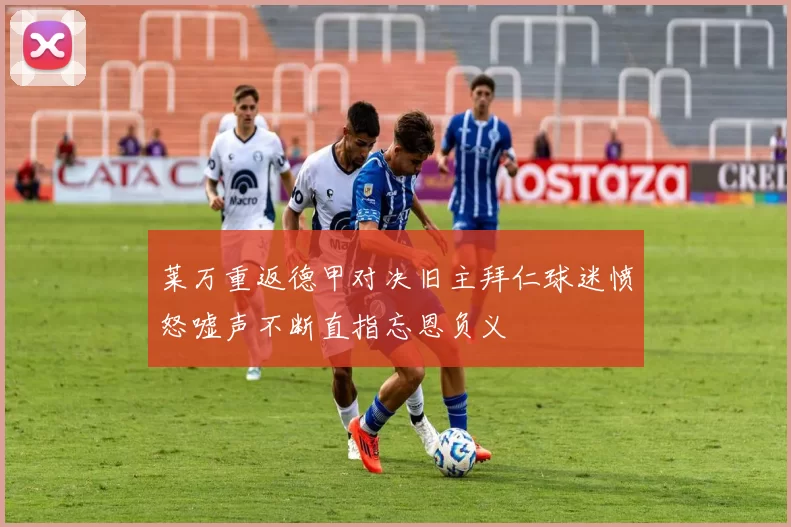 莱万重返德甲对决旧主拜仁球迷愤怒嘘声不断直指忘恩负义
