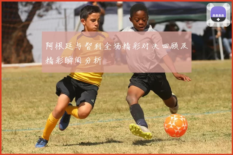 阿根廷与智利全场精彩对决回顾及精彩瞬间分析