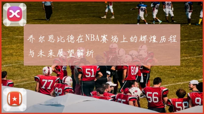 乔尔恩比德在NBA赛场上的辉煌历程与未来展望解析