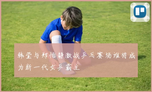 韩莹与郑怡静激战乒乓赛场谁将成为新一代女乒霸主